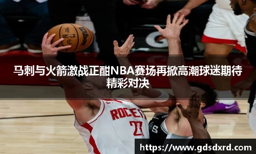 马刺与火箭激战正酣NBA赛场再掀高潮球迷期待精彩对决